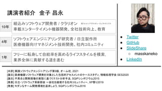 講演者紹介　金子 昌永
● Twitter
● GitHub
● SlideShare
○ masskaneko
● LinkedIn
[共訳] 実践ソフトウェアエンジニアリング第9版, オーム社, 2021
[論文] 医療機器ソフトウェア開発を対象とした包括的アセスメントのケーススタディ, 情報処理学会 SES2020
[論文] 不具合と開発現場の実態に基づくテスト分析手法, SQiPシンポジウム2015
[発表] 日立・ソフトウェア革新部会 ～会社を越境する社内コミュニティ～, XP祭り2019
[発表] モダンなチーム開発環境を追求しよう, SQiPシンポジウム2016
ソフトウェアエンジニアリング研究者 / 日立製作所
医療機器向けマネジメント技術開発、社内コミュニティ
組込みソフトウェア開発者 / クラリオン
車載エンターテイメント機器開発、全社技術向上、教育
フリーに転身して自給率を高めるライフスタイルを模索,
業界全体に貢献する道を進む
10年
4年
1年
現フォルシアクラリオン・エレクトロニクス
 