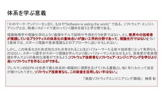 体系を学ぶ意義
「かのマーク・アンドリーセン曰く、もはや"Software is eating the world." である。ソフトウェア・エンジニ
アリングとは、物凄いスピードで変わっていく題材を扱う工学分野である。
理論物理学や理論化学のように数理モデルで説明や予測を行う世界ではない。むしろ
世界中の技術者
が実践しているプラクティスの体系化の意味合いが強い工学的分野であって、理論先行ではない。
そうい
う意味では、スポーツ理論や音楽理論などのアプローチに近いかもしれない。
しかし、この体系化され形式知化され共有されることほどパフォーマーたる我々技術者にとって有用なも
のはない。スポーツ選手がスポーツ理論を学んでより高いパフォーマンスを出せるよう、音楽家が音楽理
論を学んでより印象的な演奏ができるよう、
ソフトウェア技術者もソフトウェア・エンジニアリングを学びより
良いソフトウェアを作ることができる。
プレスマンのSEPA は世界で最も体系的・網羅的に視野を広げてくれる書籍として
40 年にわたって改定
が続けられてきた。ソフトウェア技術者なら、この財産を活用しない手はない。
」
「実践ソフトウェアエンジニアリング第
9版」　榊原 彰
 