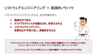 ソフトウェアエンジニアリング ＝ 実践的ノウハウ
ソフトウェアエンジニアリングとは、次の特徴を持つ
● 実践先行である
● グッドプラクティスが知識化され、体系化される
● ソフトウェアエンジニアに、
成果を出す手助けをし、卓越性を与える
ソフトウェアエンジニアリングを学ぶことは、すなわち業界で実績あるノウハウを学ぶことである
なにより、長らくメンテナンスし続けられている体系は、強いノウハウである
ソフトウェアエンジニアリングを学ぶことで、世界の標準レベルをキャッチアップできる
 
