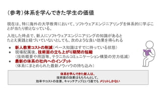 （参考）体系を学んできた学生の価値
現在は、特に海外の大学教育において、ソフトウェアエンジニアリングを体系的に学ぶこ
とが当たり前となっている。
入社した時点で、新人にソフトウェアエンジニアリングの知識があると
たとえ実践と紐づいていないとしても、次のような良い効果を得られる
● 新人教育コストの削減（ベース知識はすでに持っている状態）
● 現場配属後、技術面の立ち上がり期間の短縮
（技術概要や用語等、テクニカルコミュニケーション構築の労力低減）
● 最新の体系の社内へのインプット
（体系にまとめられた最新ノウハウの持ち込み）
体系を学んできた新人は、
技術面の効果はもちろんとして、
効率やコストの改善、キャッチアップという面でも メリットしかない
 