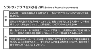 ソフトウェアプロセス改善 (SPI：Software Process Improvement)
CMMIは・・・大変意義のある成果である・・・あるべきアクションについて話し合う土
台となる。
28
章
SPIを成功させるためには、社会学と人類学の専門性を活かすことが技術的規律を
守ること以上に重要である。・・・変化をもたらす効果的な方法について、集団を扱う
社会学から学べることが多いだろう。
29
章
揺れ動くビジネスにおける高速なソフトウェア開発では、長期的なSPIの戦略は続か
ない・・・製品の短期目標を重視したフレームワークに置き換える必要がある・・
どれだけ考え抜かれたプロセスであっても、有能でやる気のある人材がいなければ
成功しない。People CMMでは人的組織のコンピテンシーと文化を・・・
 