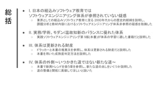 総　
括
● I. 日本の組込みソフトウェア教育では
ソフトウェアエンジニアリング体系が参照されていない疑惑
○ 業界としての組込みソフトウェア教育に至る 2000年代からの歴史的経緯を説明し、
課題分析と教材内容におけるソフトウェアエンジニアリング体系非参照の疑惑を指摘した
● II. 実務/学術、モダン/温故知新のバランスに優れた体系
○ 実践ソフトウェアエンジニアリング第 9版(本書)が体系の学習に適した書籍だと説明した
● III. 体系は更新される財産
○ ドラッカーと本書の推薦文を参照し、体系は更新される財産だと説明した
○ 本書を用いた成熟度判定方法を説明した
● IV. 体系の外側～いつかきた道ではない新たな道～
○ 本書で新興トレンドを扱う章を参照し、新たな道の兆しをいくつか説明した
○ 道の整備と開拓に貢献してほしいと説いた
 