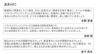 おわりに
継続的に開発をしていく場合、さらに品質のよい開発を目指す場合に、チームや組織に
ソフトウェアエンジニアリングの知識があると、効果的に活動できるはずです。
是非とも学んでいただき、ビジネス価値の高い開発を、楽しく続けていきましょう。
水野 昇幸
ソフトウェアエンジニアリングは実績ある開発道具箱です。
すでに実績ある足腰を強くするためのノウハウは、再発明せずに活用することが大切です。
ぜひ道具箱を手に入れて、品質高く、効率がよい、幸せな開発を手に入れましょう。
池田 暁
組込みならではの課題があるでしょう。製造業ならではの課題があるでしょう。
家電と自動車と工場設備では課題が異なるでしょう。それでもなお、うちの業界は、うち
の会社は特殊だと思わずに、使えるものは使う姿勢が幸を呼ぶでしょう。
金子 昌永
 