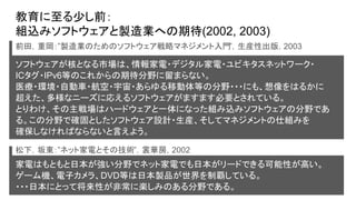 教育に至る少し前：
組込みソフトウェアと製造業への期待(2002, 2003)
ソフトウェアが核となる市場は、情報家電・デジタル家電・ユビキタスネットワーク・
ICタグ・IPv6等のこれからの期待分野に留まらない。
医療・環境・自動車・航空・宇宙・あらゆる移動体等の分野・・・にも、想像をはるかに
超えた、多様なニーズに応えるソフトウェアがますます必要とされている。
とりわけ、その主戦場はハードウェアと一体になった組み込みソフトウェアの分野であ
る。この分野で確固としたソフトウェア設計・生産、そしてマネジメントの仕組みを
確保しなければならないと言えよう。
前田，重岡：”製造業のためのソフトウェア戦略マネジメント入門”，生産性出版，2003
松下，坂東：”ネット家電とその技術”，裳華房，2002
家電はもともと日本が強い分野でネット家電でも日本がリードできる可能性が高い。
ゲーム機、電子カメラ、DVD等は日本製品が世界を制覇している。
・・・日本にとって将来性が非常に楽しみのある分野である。
 