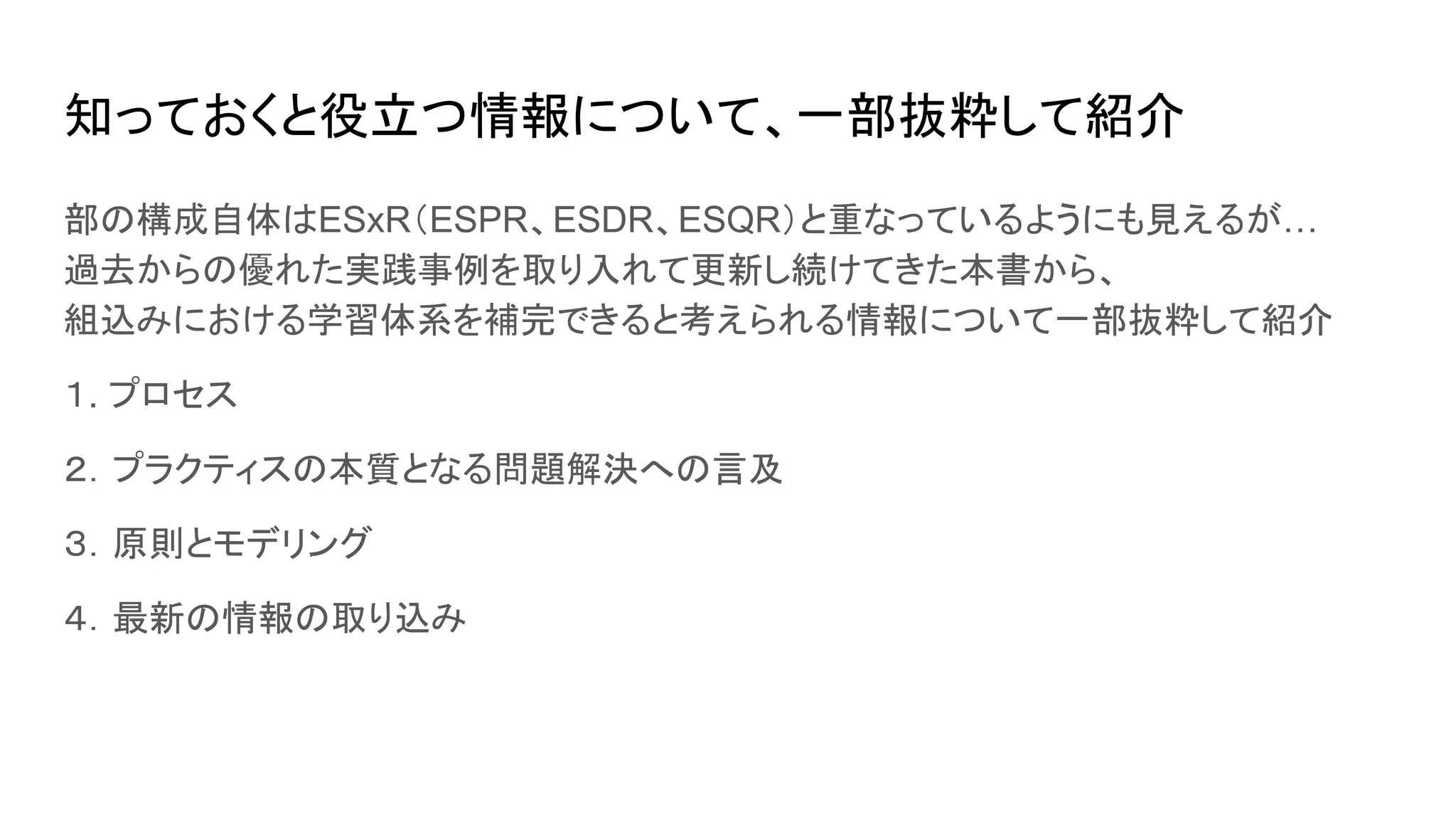 知っておくと役立つ情報について、一部抜粋して紹介
部の構成自体はESxR（ESPR、ESDR、ESQR）と重なっているようにも見えるが…
過去からの優れた実践事例を取り入れて更新し続けてきた本書から、
組込みにおける学習体系を補完できると考えられる情報について一部抜粋して紹介
１. プロセス
２．プラクティスの本質となる問題解決への言及
３．原則とモデリング
４．最新の情報の取り込み
 