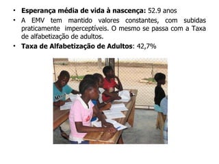 Esperança média de vida à nascença:  52.9 anos A EMV tem mantido valores constantes, com subidas praticamente  imperceptíveis. O mesmo se passa com a Taxa de alfabetização de adultos. Taxa de Alfabetização de Adultos : 42,7% 