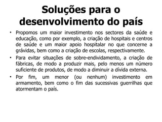 Soluções para o desenvolvimento do país Propomos um maior investimento nos sectores da saúde e educação, como por exemplo, a criação de hospitais e centros de saúde e um maior apoio hospitalar no que concerne a grávidas, bem como a criação de escolas, respectivamente. Para evitar situações de sobre-endividamento, a criação de fábricas, de modo a produzir mais, pelo menos um número suficiente de produtos, de modo a diminuir a dívida externa. Por fim, um menor (ou nenhum) investimento em armamento, bem como o fim das sucessivas guerrilhas que atormentam o país. 