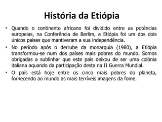 História da Etiópia Quando o continente africano foi dividido entre as potências europeias, na Conferência de Berlim, a Etiópia foi um dos dois únicos países que mantiveram a sua independência. No período após o derrube da monarquia (1980), a Etiópia transformou-se num dos países mais pobres do mundo. Somos obrigadas a sublinhar que este país deixou de ser uma colónia italiana aquando da participação desta na II Guerra Mundial. O país está hoje entre os cinco mais pobres do planeta, fornecendo ao mundo as mais terríveis imagens da fome. 