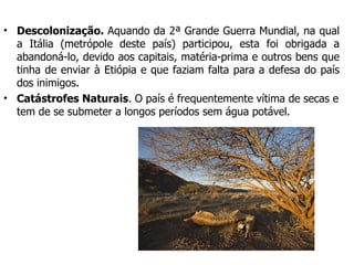Descolonização.  Aquando da 2ª Grande Guerra Mundial, na qual a Itália (metrópole deste país) participou, esta foi obrigada a abandoná-lo, devido aos capitais, matéria-prima e outros bens que tinha de enviar à Etiópia e que faziam falta para a defesa do país dos inimigos. Catástrofes Naturais . O país é frequentemente vítima de secas e tem de se submeter a longos períodos sem água potável.  