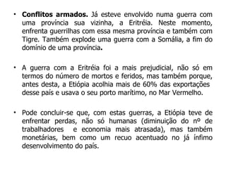 Conflitos armados.  Já esteve envolvido numa guerra com uma província sua vizinha, a Eritréia. Neste momento, enfrenta guerrilhas com essa mesma província e também com Tigre. Também explode uma guerra com a Somália, a fim do domínio de uma província . A guerra com a Eritréia foi a mais prejudicial, não só em termos do número de mortos e feridos, mas também porque, antes desta, a Etiópia acolhia mais de 60% das exportações  desse país e usava o seu porto marítimo, no Mar Vermelho.  Pode concluir-se que, com estas guerras, a Etiópia teve de enfrentar perdas, não só humanas (diminuição do nº de trabalhadores  e economia mais atrasada), mas também monetárias, bem como um recuo acentuado no já ínfimo desenvolvimento do país. 