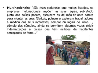 Multinacionais:   “São mais poderosas que muitos Estados. As empresas multinacionais impõem as suas regras, sobretudo junto dos países pobres, escolhem os de mão-de-obra barata para montar as suas fábricas, poluem e exploram trabalhadores à medida dos seus interesses, sempre na lógica do lucro. E, cúmulo dos cúmulos, ainda se permitem algumas vezes exigir indemnizações a países que têm milhões de habitantes ameaçados de fome...” 