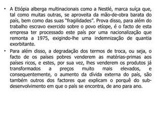 A Etiópia alberga multinacionais como a Nestlé, marca suíça que, tal como muitas outras, se aproveita da mão-de-obra barata do país, bem como das suas “fragilidades”. Prova disso, para além do trabalho escravo exercido sobre o povo etíope, é o facto de esta empresa ter processado este país por uma nacionalização que remonta a 1975, exigindo-lhe uma indemnização de quantia exorbitante. Para além disso, a degradação dos termos de troca, ou seja, o facto de os países pobres venderem as matérias-primas aos países ricos, e estes, por sua vez, lhes venderem os produtos já transformados a preços muito mais elevados, e consequentemente, o aumento da dívida externa do país, são também outros dos factores que explicam o porquê do sub-desenvolvimento em que o país se encontra, de ano para ano.  