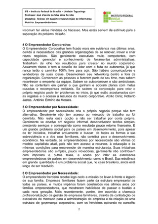2
IFB – Instituto Federal de Brasília – Unidade Taguatinga
Professor: José Vicente da Silva Lima Percílio
Disciplina: Técnico em Suporte e Manutenção de Informática
Matéria: Empreendedorismo
incomum ter várias histórias de fracasso. Mas estas servem de estímulo para a
superação do próximo desafio.
4 O Empreendedor Corporativo:
O Empreendedor Corporativo tem ficado mais em evidencia nos últimos anos,
devido à necessidade das grandes organizações de se renovar, inovar e criar
novos negócios. São geralmente executivos muito competentes, com
capacidade gerencial e conhecimento de ferramentas administrativas.
Trabalham de olho nos resultados para crescer no mundo corporativo.
Assumem riscos e tem o desafio de lidar com a falta de autonomia, já que
nunca terão o caminho 100% livre para agir. São hábeis comunicadores e
vendedores de suas ideias. Desenvolvem seu networking dentro e fora da
organização. Convencem as pessoas a fazerem parte de seu time, mas sabem
reconhecer o empenho da equipe. Sabem se autopromover e são ambiciosos.
Não se contentam em ganhar o que ganham e adoram planos com metas
ousadas e recompensas variáveis. Se saírem da corporação para criar o
próprio negócio pode ter problemas no inicio, já que estão acostumados com
as regalias e o acesso a recursos do mundo corporativo. Abílio Diniz, Roberto
Justos, Antônio Ermírio de Moraes.
5 O Empreendedor por Necessidade:
O empreendedor por necessidade cria o próprio negocio porque não tem
alternativa. Geralmente não tem acesso ao mercado de trabalho ou foi
demitido. Não resta outra opção a não ser trabalhar por conta própria.
Geralmente se envolve em negócio informal, desenvolvendo tarefas simples,
prestando serviços e conseguindo como resultado pouco retorno financeiro. É
um grande problema social para os países em desenvolvimento, pois apesar
de ter iniciativa, trabalhar arduamente e buscar de todas as formas a sua
sobrevivência e a dos seus familiares, não contribui para o desenvolvimento
econômico. Na verdade, os empreendedores por necessidade são vitimas do
modelo capitalista atual, pois não tem acesso a recursos, à educação e às
mínimas condições para empreender de maneira estruturada. Suas iniciativas
empreendedoras são simples, pouco inovadoras, geralmente não contribuem
com impostos e outras taxas, e acaba por inflar as estatísticas
empreendedoras de países em desenvolvimento, como o Brasil. Sua existência
em grande quantidade é um problema social que, no caso brasileiro, ainda está
longe de ser resolvido.
6 O Empreendedor por Necessidade:
O empreendedor herdeiro recebe logo cedo a missão de levar à frente o legado
de sua família. Empresas familiares fazem parte da estrutura empresarial de
todos os países, e muitos impérios foram construídos nos últimos anos por
famílias empreendedoras, que mostraram habilidade de passar o bastão a
cada nova geração. Mais recentemente, porém, tem ocorrido a chamada
profissionalização da gestão de empresas familiares, através da contratação de
executivos de mercado para a administração da empresa e da criação de uma
estrutura de governança corporativa, com os herdeiros opinando no conselho
 