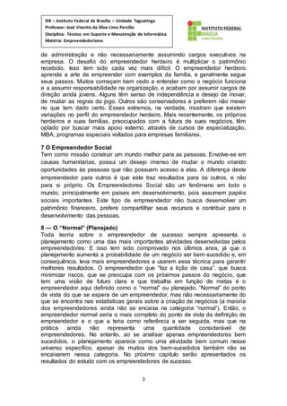 3
IFB – Instituto Federal de Brasília – Unidade Taguatinga
Professor: José Vicente da Silva Lima Percílio
Disciplina: Técnico em Suporte e Manutenção de Informática
Matéria: Empreendedorismo
de administração e não necessariamente assumindo cargos executivos na
empresa. O desafio do empreendedor herdeiro é multiplicar o patrimônio
recebido. Isso tem sido cada vez mais difícil. O empreendedor herdeiro
aprende a arte de empreender com exemplos da família, e geralmente segue
seus passos. Muitos começam bem cedo a entender como o negócio funciona
e a assumir responsabilidade na organização, e acabam por assumir cargos de
direção ainda jovens. Alguns têm senso de independência e desejo de inovar,
de mudar as regras do jogo. Outros são conservadores e preferem não mexer
no que tem dado certo. Esses extremos, na verdade, mostram que existem
variações no perfil do empreendedor herdeiro. Mais recentemente, os próprios
herdeiros e suas famílias, preocupados com a futura de sues negócios, têm
optado por buscar mais apoio externo, através de cursos de especialização,
MBA, programas especiais voltados para empresas familiares.
7 O Empreendedor Social
Tem como missão construir um mundo melhor para as pessoas. Envolve-se em
causas humanitárias, possui um desejo imenso de mudar o mundo criando
oportunidades às pessoas que não possuem acesso a elas. A diferença deste
empreendedor para outros é que este traz resultados para os outros, e não
para si próprio. Os Empreendedores Social são um fenômeno em todo o
mundo, principalmente em países em desenvolvimento, pois assumem papéis
sociais importantes. Este tipo de empreendedor não busca desenvolver um
patrimônio financeiro, prefere compartilhar seus recursos e contribuir para o
desenvolvimento das pessoas.
8 — O “Normal” (Planejado)
Toda teoria sobre o empreendedor de sucesso sempre apresenta o
planejamento como uma das mais importantes atividades desenvolvidas pelos
empreendedores. E isso tem sido comprovado nos últimos anos, já que o
planejamento aumenta a probabilidade de um negócio ser bem-sucedido e, em
consequência, leva mais empreendedores a usarem essa técnica para garantir
melhores resultados. O empreendedor que “faz a lição de casa”, que busca
minimizar riscos, que se preocupa com os próximos passos do negócio, que
tem uma visão de futuro clara e que trabalha em função de metas é o
empreendedor aqui definido como o “normal” ou planejado. “Normal” do ponto
de vista do que se espera de um empreendedor, mas não necessariamente do
que se encontra nas estatísticas gerais sobre a criação de negócios (a maioria
dos empreendedores ainda não se encaixa na categoria “normal”). Então, o
empreendedor normal seria o mais completo do ponto de vista da definição de
empreendedor e o que a teria como referência a ser seguida, mas que na
prática ainda não representa uma quantidade considerável de
empreendedores. No entanto, ao se analisar apenas empreendedores bem
sucedidos, o planejamento aparece como uma atividade bem comum nesse
universo específico, apesar de muitos dos bem-sucedidos também não se
encaixarem nessa categoria. No próximo capítulo serão apresentados os
resultados do estudo com os empreendedores de sucesso.
 