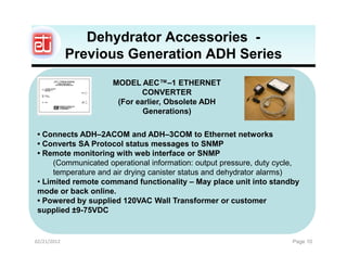Dehydrator Accessories -
             Previous Generation ADH Series
                     MODEL AEC™–1 ETHERNET
                             CONVERTER
                      (For earlier, Obsolete ADH
                             Generations)

 • Connects ADH–2ACOM and ADH–3COM to Ethernet networks
 • Converts SA Protocol status messages to SNMP
 • Remote monitoring with web interface or SNMP
      (Communicated operational information: output pressure, duty cycle,
      temperature and air drying canister status and dehydrator alarms)
 • Limited remote command functionality – May place unit into standby
 mode or back online.
 • Powered by supplied 120VAC Wall Transformer or customer
 supplied ±9-75VDC


02/21/2012                                                             Page 10
 