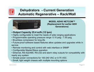 Dehydrators - Current Generation
             Automatic Regenerative – Rack/Wall

                                          MODEL ADH® NETCOM™
                                        (Replacement for earlier ADH
                                               Generations)

   • Output Capacity 25.4 scfh (12 lpm)
   • Highly configurable to meet the needs of wide ranging applications
   • Programmable operating pressure range: 0.10 psig - 7.50 psig
   • Brushless compressor for long life
   • Future-proof software based features allow updates and upgrades while in
   service
   • Remote monitoring and control with web interface or SNMP
   • Configurable Master/Slave operation
   • Ethernet, RS-422/485, RS-232 and alarm relay outputs for compatibility with
   nearly any system
   • Simple power connections for 100-240 VAC or 0-75 VDC
   • Small, light weight chassis with multiple mounting options
02/21/2012                                                                Page 11
 