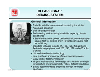CLEAR SIGNAL             ®



                    DEICING SYSTEM

             General Information
             •   Reliable satellite communications during the winter
             •   Automatic operation
             •   Built-in fault protection
             •   Both deicing and anti-icing available (specify climate
                 conditions)
                 • Standard nominal power densities include 40 watts per
                   square foot for deicing and 140 watts per square foot
                   for anti-icing
             •   Standard voltages include 24, 100, 120, 200,230 and
                 240 volts single phase and 208, 240, 277 and 480 volts
                 3-phase
             •   Ultra reliable heater technology
             •   Low purchase and energy efficient operating costs
             •   Easy field or factory installation
             •   15 year maintenance free design life - Heaters use high
                 temperature and mechanically robust Tefzel® insulation
             •   Easily accommodates antennas through 10 meter
02/21/2012       apertures                                           Page 18
 