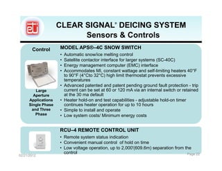 CLEAR SIGNAL DEICING SYSTEM   ®




                           Sensors & Controls
       Control       MODEL APS®–4C SNOW SWITCH
                     •   Automatic snow/ice melting control
                     •   Satellite contactor interface for larger systems (SC-40C)
                     •   Energy management computer (EMC) interface
                     •   Accommodates MI, constant wattage and self-limiting heaters 40°F
                         to 90°F (4°Cto 32°C) high limit thermostat prevents excessive
                         temperatures
                     •   Advanced patented and patent pending ground fault protection - trip
         Large           current can be set at 60 or 120 mA via an internal switch or retained
        Aperture         at the 30 ma default
      Applications   •   Heater hold-on and test capabilities - adjustable hold-on timer
      Single Phase       continues heater operation for up to 10 hours
       and Three     •   Simple to install and operate
         Phase       •   Low system costs/ Minimum energy costs


                     RCU–4 REMOTE CONTROL UNIT
                     • Remote system status indication
                     • Convenient manual control of hold on time
                     • Low voltage operation, up to 2,000'(609.6m) separation from the
                       control                                                      Page 22
02/21/2012
 