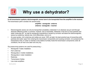 Why use a dehydrator?
In all transmission systems electromagnetic waves have to be transported from the amplifier to the receiver.
The transmission path is divided into several parts.
                                           amplifier - waveguide - antenna
                                           antenna - waveguide – receiver

•     Electromagnetic waves can only be transported completely undistorted in an absolute vacuum and through
      absolute-reflecting guides. In practice, however, this is impossible. Obstacles in the form of dust particles and
      water molecules etc., as well as waveguide imperfections caused by corrosion will distort the electromagnetic.
      waves by scattering, velocity loss, time differentials, and so on.
•     As wave guides, horn antennas and cables are never 100% air-tight, the best practical way of preventing solid
      particles and water vapor from entering the transmission components and causing corrosion, is to pressurize the
      transmission lines. In order to maintain a low relative humidity inside the transmission components under all
      conditions, the air has to be clean and very dry.

Dry pressurizing systems are used for pressurizing –
•    Waveguide in static installation
•    Horn antennas
•    Waveguides in mobile installations
•    Waveguides in radar installation
•    Radomes
•    Transmission Cables
•    Low noise amplifiers
    02/21/2012                                                                                                 Page 4
 