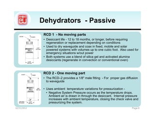 Dehydrators - Passive
              RCD 1 - No moving parts
              • Desiccant life - 12 to 18 months, or longer, before requiring
                regeneration or replacement depending on conditions
              • Used to dry waveguide and coax in fixed, mobile and solar
                powered systems with volumes up to one cubic foot. Also used for
                emergency situations w/out power
              • Both systems use a blend of silica gel and activated alumina
                desiccants (regenerate in convection or conventional oven)



              RCD 2 - One moving part
              • The RCD–2 provides a 1/8" male fitting - For proper gas diffusion
                to waveguide

              • Uses ambient temperature variations for pressurization -
                • Negative System Pressure occurs as the temperature drops.
                  Ambient air is drawn in through the desiccant. Internal pressure
                  increases with ambient temperature, closing the check valve and
                  pressurizing the system.
02/21/2012                                                                   Page 6
 