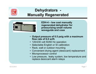 Dehydrators -
             Manually Regenerated
                       EDH-4 – low cost manually
                       regenerated dehydrator for
                       pressurizing small volume
                       waveguide and coax

              • Output pressure of 0.5 psig with a maximum
                flow rate of 6.0 scfh
              • 120/230 volt 50/60 Hz operation
              • Selectable English or SI calibration
              • Rack, wall or outdoor mounting
              • Convenient drying agent (desiccant) replacement
              • Microprocessor control
              • Low pressure, leaky system, low temperature and
                replace desiccant alarm relays

02/21/2012                                                 Page 7
 