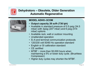 Dehydrators – Obsolete, Older Generation
                     Automatic Regenerative

                    MODEL ADH®–3COM
                    • Output capacity 26 scfh (736 lph)
                    • Available in standard pressure of 0.5 psig (34.5
                      mbar) with 3psig (207 mbar) and 6 psig (414
                      mbar) options
                    • Available rack, wall or outdoor mounting
                    • Unattended operation
                    • S–A and terminal communication protocols
                    • 120/230 volt 50/60 Hz operation standard
                    • English or SI calibration standard
                    • CE certified
                    • MTBF − more than 50,000 hours when
                      maintaining a 5% or lower duty cycle. (Brushless
                      Compressor)
                    • Higher duty cycles may shorten the MTBF.

02/21/2012                                                         Page 9
 