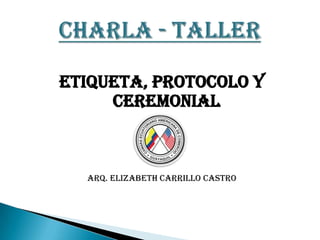 ETIQUETA, PROTOCOLO Y
     CEREMONIAL



  ARQ. ELIZABETH CARRILLO CASTRO
 