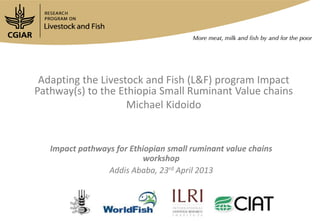 Adapting the Livestock and Fish (L&F) program Impact
Pathway(s) to the Ethiopia Small Ruminant Value chains
Michael Kidoido
Impact pathways for Ethiopian small ruminant value chains
workshop
Addis Ababa, 23rd April 2013
 