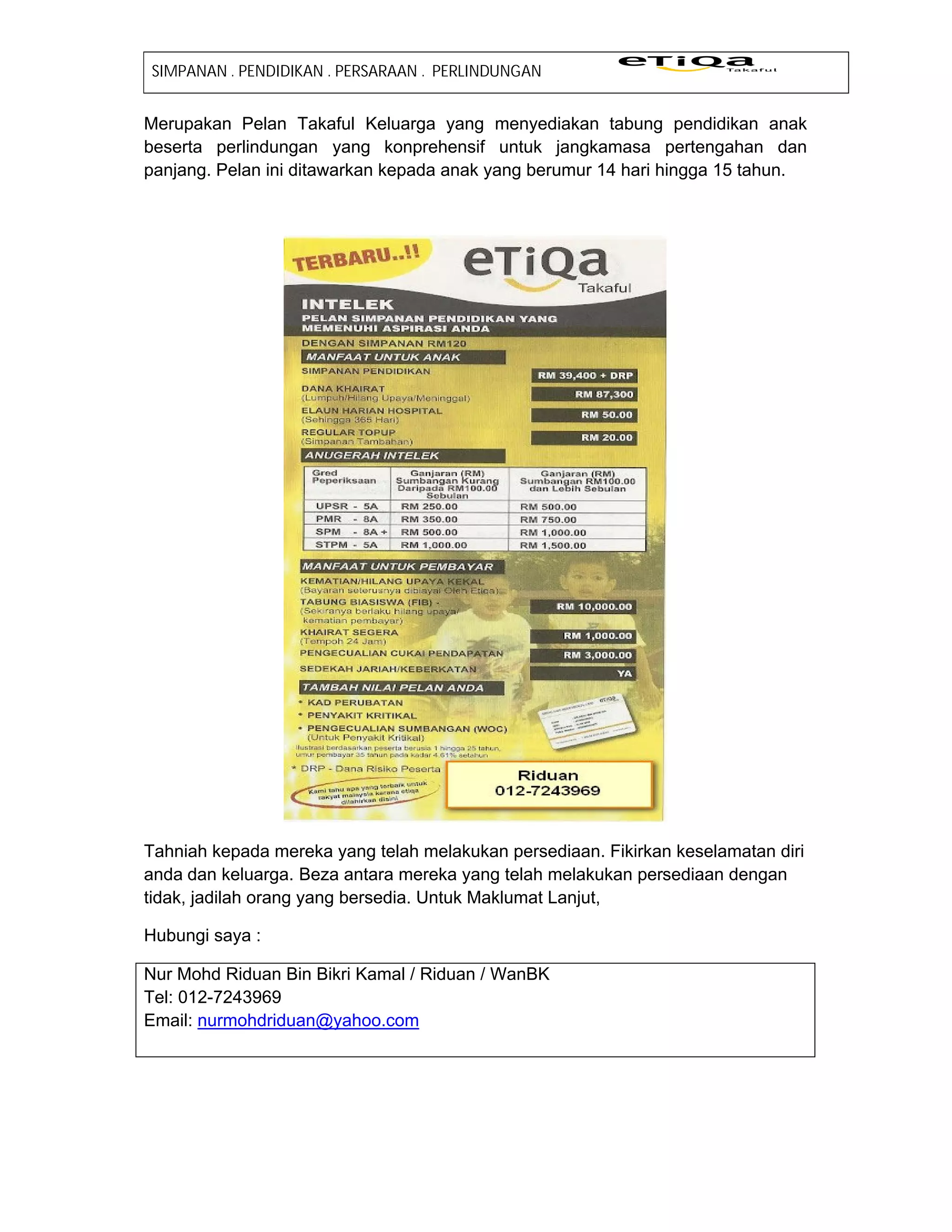 SIMPANAN . PENDIDIKAN . PERSARAAN . PERLINDUNGAN


Merupakan Pelan Takaful Keluarga yang menyediakan tabung pendidikan anak
beserta perlindungan yang konprehensif untuk jangkamasa pertengahan dan
panjang. Pelan ini ditawarkan kepada anak yang berumur 14 hari hingga 15 tahun.




Tahniah kepada mereka yang telah melakukan persediaan. Fikirkan keselamatan diri
anda dan keluarga. Beza antara mereka yang telah melakukan persediaan dengan
tidak, jadilah orang yang bersedia. Untuk Maklumat Lanjut,

Hubungi saya :

Nur Mohd Riduan Bin Bikri Kamal / Riduan / WanBK
Tel: 012-7243969
Email: nurmohdriduan@yahoo.com
 