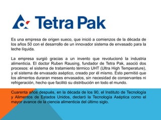 Es una empresa de origen sueco, que inició a comienzos de la década de los años 50 con el desarrollo de un innovador sistema de envasado para la leche líquida. La empresa surgió gracias a un invento que revolucionó la industria alimenticia. El doctor RubenRausing, fundador de Tetra Pak, asoció dos procesos: el sistema de tratamiento térmico UHT (Ultra High Temperature), y el sistema de envasado aséptico, creado por él mismo. Esto permitió que los alimentos duraran meses envasados, sin necesidad de conservantes ni refrigeración, hecho que facilitó su distribución en todo el mundo. Cuarenta años después, en la década de los 90, el Instituto de Tecnología y Alimentos de Estados Unidos, declaró la Tecnología Aséptica como el mayor avance de la ciencia alimenticia del último siglo. 