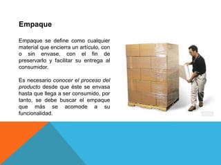 EmpaqueEmpaque se define como cualquier material que encierra un artículo, con o sin envase, con el fin de preservarlo y facilitar su entrega al consumidor.Es necesario conocer el proceso del producto desde que éste se envasa hasta que llega a ser consumido, por tanto, se debe buscar el empaque que más se acomode a su funcionalidad.