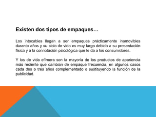 Existen dos tipos de empaques…Los intocables llegan a ser empaques prácticamente inamovibles durante años y su ciclo de vida es muy largo debido a su presentación física y a la connotación psicológica que le da a los consumidores.Y los de vida efímera son la mayoría de los productos de apariencia más reciente que cambian de empaque frecuencia, en algunos casos cada dos o tres años complementado o sustituyendo la función de la publicidad.
