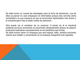 Se debe tomar en cuenta las estrategias para la toma de decisiones, una de ellas es pensar en usar empaques no retornables porque esto connota cierta comodidad y lo que ocasiona es que el consumidor desembolse más dinero y el industrial gane más al abatir costos de operación.Otra puede ser el vendedor de un producto. A través de él el industrial pretende provocar emociones al consumidor despertándole deseos de adquirir productos basándose supuestamente en los beneficios que brinda.Se debe buscar hacer un empaque que sea original, bello, artístico buscando colores que estallen y presentando en el empaque fotografías bien logradas.