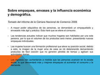 Sobre empaques, envases y la influencia económica y demográfica.Tomado del informe de la Cámara Nacional de Comercio 2009.A mayor poder adquisitivo de las personas, se demandará un empaquetado y envasado más ágil y práctico: Esto hará que se eleve el consumo.