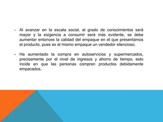 Las tendencias actuales indican que muchos hogares son habitados por una sola persona, por lo que el volumen de los productos será menor, presentando nuevos empaques individuales.