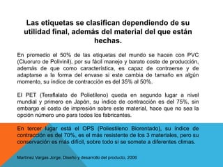 Las etiquetas se clasifican dependiendo de su utilidad final, además del material del que están hechas.En promedio el 50% de las etiquetas del mundo se hacen con PVC (Cluoruro de Polivinil), por su fácil manejo y barato coste de producción, además de que como característica, es capaz de contraerse y de adaptarse a la forma del envase si este cambia de tamaño en algún momento, su índice de contracción es del 35% al 50%.El PET (Teraflalato de Polietileno) queda en segundo lugar a nivel mundial y primero en Japón, su índice de contracción es del 75%, sin embargo el costo de impresión sobre este material, hace que no sea la opción número uno para todos los fabricantes.En tercer lugar está el OPS (PoliestilenoBiorentado), su índice de contracción es del 70%, es el más resistente de los 3 materiales, pero su conservación es más difícil, sobre todo si se somete a diferentes climas.Martínez Vargas Jorge, Diseño y desarrollo del producto, 2006