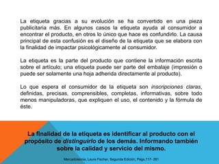 La etiqueta gracias a su evolución se ha convertido en una pieza publicitaria más. En algunos casos la etiqueta ayuda al consumidor a encontrar el producto, en otros lo único que hace es confundirlo. La causa principal de esta confusión es el diseño de la etiqueta que se elabora con la finalidad de impactar psicológicamente al consumidor.La etiqueta es la parte del producto que contiene la información escrita sobre el artículo; una etiqueta puede ser parte del embalaje (impresión o puede ser solamente una hoja adherida directamente al producto).Lo que espera el consumidor de la etiqueta son inscripciones claras, definidas, precisas, comprensibles, completas, informativas, sobre todo menos manipuladoras, que expliquen el uso, el contenido y la fórmula de éste.La finalidad de la etiqueta es identificar al producto con el propósito de distinguirlo de los demás. Informando también sobre la calidad y servicio del mismo.Mercadotecnia, Laura Fischer, Segunda Edición, Págs.117- 281