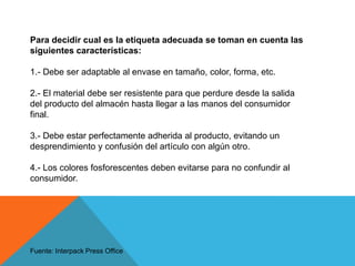 Para decidir cual es la etiqueta adecuada se toman en cuenta las siguientes características:1.- Debe ser adaptable al envase en tamaño, color, forma, etc.2.- El material debe ser resistente para que perdure desde la salida del producto del almacén hasta llegar a las manos del consumidor final.3.- Debe estar perfectamente adherida al producto, evitando un desprendimiento y confusión del artículo con algún otro.4.- Los colores fosforescentes deben evitarse para no confundir al consumidor.Fuente: InterpackPress Office