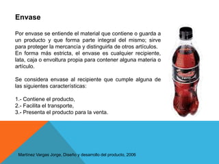 EnvasePor envase se entiende el material que contiene o guarda a un producto y que forma parte integral del mismo; sirve para proteger la mercancía y distinguirla de otros artículos. En forma más estricta, el envase es cualquier recipiente, lata, caja o envoltura propia para contener alguna materia o artículo.Se considera envase al recipiente que cumple alguna de las siguientes características:1.- Contiene el producto, 2.- Facilita el transporte, 3.- Presenta el producto para la venta.  Martínez Vargas Jorge, Diseño y desarrollo del producto, 2006