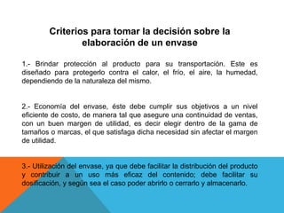 Criterios para tomar la decisión sobre la elaboración de un envase1.- Brindar protección al producto para su transportación. Este es diseñado para protegerlo contra el calor, el frío, el aire, la humedad, dependiendo de la naturaleza del mismo.2.- Economía del envase, éste debe cumplir sus objetivos a un nivel eficiente de costo, de manera tal que asegure una continuidad de ventas, con un buen margen de utilidad, es decir elegir dentro de la gama de tamaños o marcas, el que satisfaga dicha necesidad sin afectar el margen de utilidad.3.- Utilización del envase, ya que debe facilitar la distribución del producto y contribuir a un uso más eficaz del contenido; debe facilitar su dosificación, y según sea el caso poder abrirlo o cerrarlo y almacenarlo.