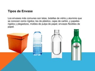 Tipos de EnvaseLos envases más comunes son latas, botellas de vidrio y aluminio que se conocen como rígidos; los de plástico, cajas de cartón, y papeles rígidos y plegadizos, moldes de pulpa de papel, envases flexibles de papel.