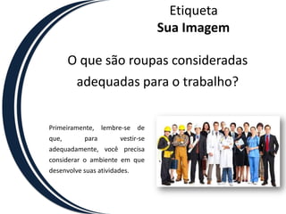 EtiquetaSua ImagemO que são roupas consideradas adequadas para o trabalho?Primeiramente, lembre-se de que, para vestir-se adequadamente, você precisa considerar o ambiente em que desenvolve suas atividades. 