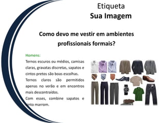 EtiquetaSua ImagemComo devo me vestir em ambientes profissionais formais?Homens:Ternos escuros ou médios, camisas claras, gravatas discretas, sapatos e cintos pretos são boas escolhas. Ternos claros são permitidos apenas no verão e em encontros mais descontraídos. Com esses, combine sapatos e cinto marrom.