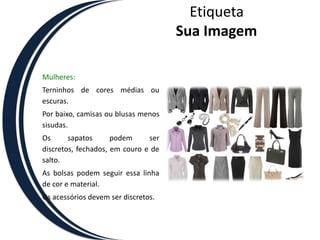 EtiquetaSua ImagemMulheres:Terninhos de cores médias ou escuras. Por baixo, camisas ou blusas menos sisudas. Os sapatos podem ser discretos, fechados, em couro e de salto. As bolsas podem seguir essa linha de cor e material. Os acessórios devem ser discretos. 