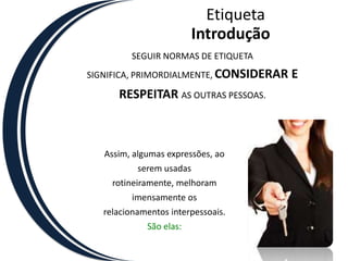 EtiquetaIntroduçãoSEGUIR NORMAS DE ETIQUETA SIGNIFICA, PRIMORDIALMENTE, CONSIDERAR E RESPEITAR AS OUTRAS PESSOAS.Assim, algumas expressões, ao serem usadas rotineiramente, melhoram imensamente os relacionamentos interpessoais. São elas:
