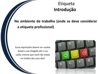 EtiquetaIntroduçãoNo ambiente de trabalho (onde se deve considerar a etiqueta profissional)Essas expressões devem ser usadas desde a sua chegada até a sua saída, mesmo que você não esteja no melhor dos seus dias! 