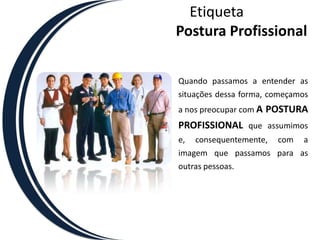 EtiquetaPostura ProfissionalQuando passamos a entender as situações dessa forma, começamos a nos preocupar com A POSTURA PROFISSIONAL que assumimos e, consequentemente, com a imagem que passamos para as outras pessoas. 