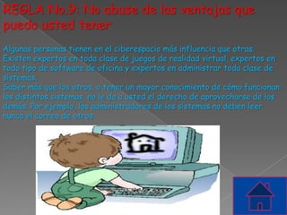 REGLA No.9: No abuse de las ventajas que
pueda usted tener
Algunas personas tienen en el ciberespacio más influencia que otras.
Existen expertos en toda clase de juegos de realidad virtual, expertos en
todo tipo de software de oficina y expertos en administrar toda clase de
sistemas.
Saber más que los otros, o tener un mayor conocimiento de cómo funcionan
los distintos sistemas, no le da a usted el derecho de aprovecharse de los
demás. Por ejemplo, los administradores de los sistemas no deben leer
nunca el correo de otros.
 