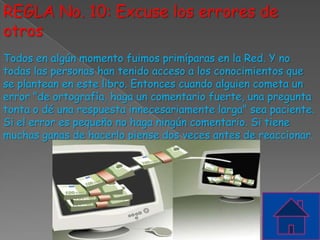 REGLA No. 10: Excuse los errores de
otros
Todos en algún momento fuimos primíparas en la Red. Y no
todas las personas han tenido acceso a los conocimientos que
se plantean en este libro. Entonces cuando alguien cometa un
error "de ortografía, haga un comentario fuerte, una pregunta
tonta o dé una respuesta innecesariamente larga" sea paciente.
Si el error es pequeño no haga ningún comentario. Si tiene
muchas ganas de hacerlo piense dos veces antes de reaccionar.
 