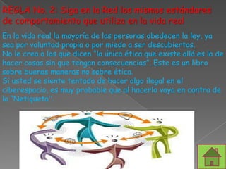 REGLA No. 2: Siga en la Red los mismos estándares
de comportamiento que utiliza en la vida real
En la vida real la mayoría de las personas obedecen la ley, ya
sea por voluntad propia o por miedo a ser descubiertos.
No le crea a los que dicen “la única ética que existe allá es la de
hacer cosas sin que tengan consecuencias”. Este es un libro
sobre buenas maneras no sobre ética.
Si usted se siente tentado de hacer algo ilegal en el
ciberespacio, es muy probable que al hacerlo vaya en contra de
la “Netiqueta”.
 